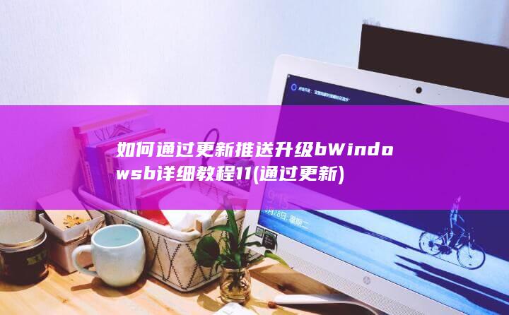 如何通过更新推送升级 b Windows b 详细教程 11 (通过 更新)