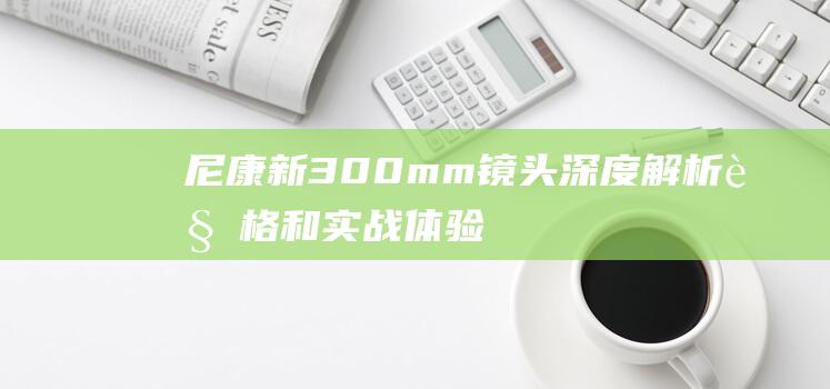 尼康新300mm镜头深度解析 - 规格和实战体验 - 性能 (尼康新300f4)