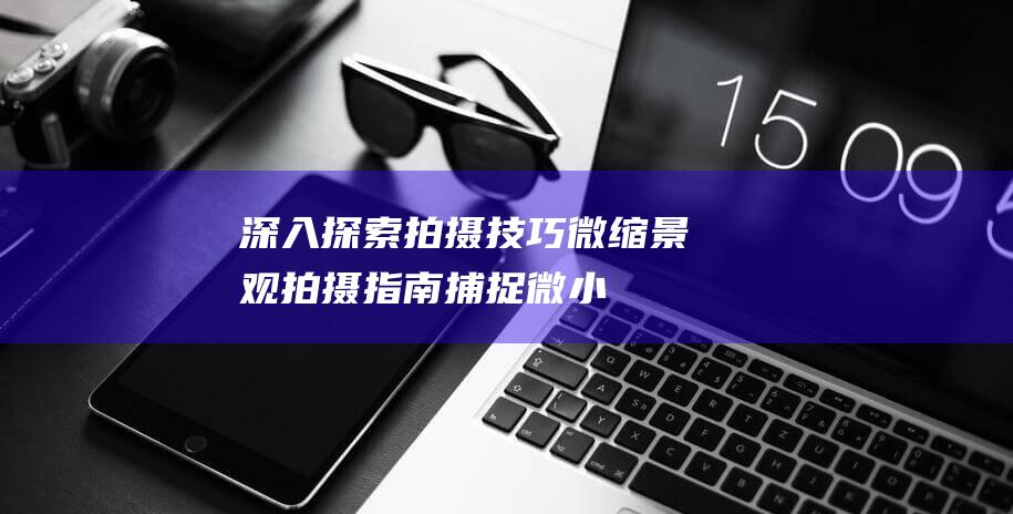 深入探索拍摄技巧 - 微缩景观拍摄指南 - 捕捉微小世界的魅力 (深入探索拍摄手法)