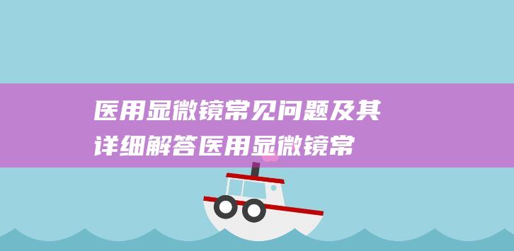 医用显微镜常见问题及其详细解答 (医用显微镜常用的液体)