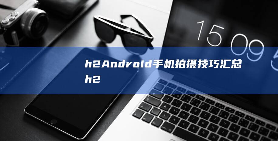 h2-Android手机拍摄技巧汇总-h2-用Android手机拍出惊艳照片的详细指南 (H2安达充结局)