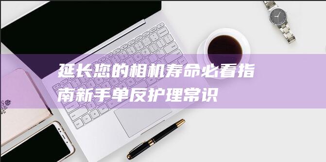 延长您的相机寿命-必看指南-新手单反护理常识 (延长您的相机拍照时间)