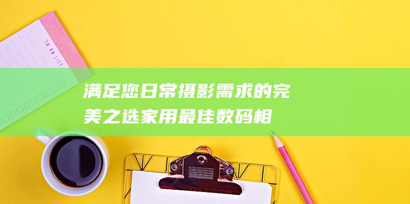 满足您日常摄影需求的完美之选-家用最佳数码相机推荐 (满足您日常摄影的需求)