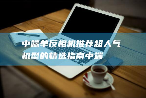 中端单反相机推荐-超人气机型的精选指南 (中端单反相机推荐2020)