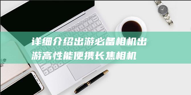 详细介绍出游必备相机-出游高性能便携长焦相机推荐 (详细介绍出游的作文)