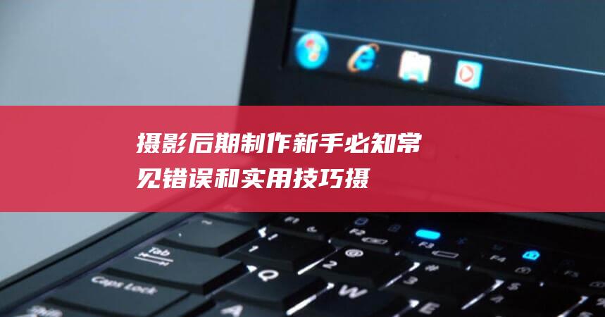 摄影后期制作新手必知-常见错误和实用技巧 (摄影后期制作用什么软件)