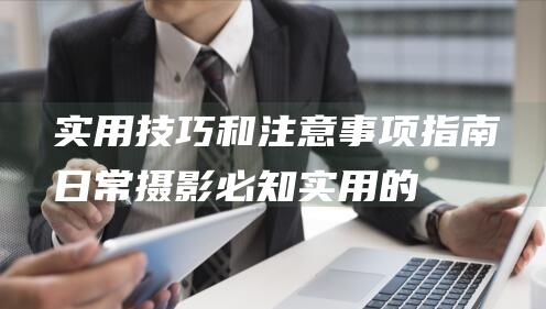 实用技巧和注意事项指南日常摄影必知实用的