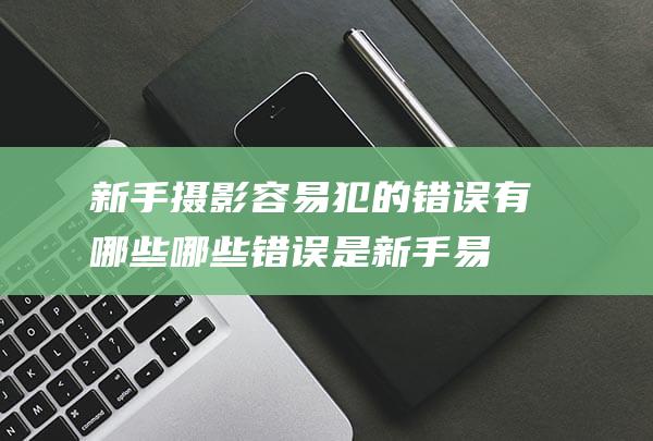 新手摄影容易犯的错误有哪些-哪些错误是新手易犯-详解 (新手摄影容易出现的问题)