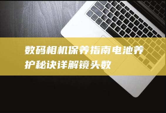 数码相机保养指南-电池养护秘诀-详解镜头 (数码相机保养需要注意哪些内容?)