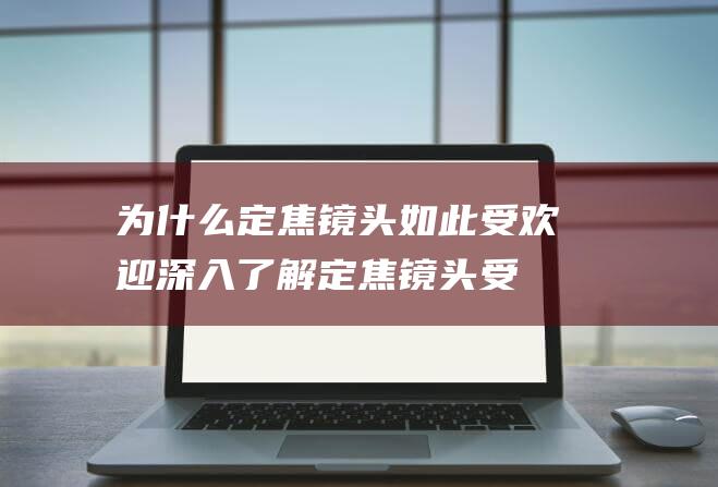 为什么定焦镜头如此受欢迎-深入了解定焦镜头受欢迎的原因 (为什么定焦镜头比变焦镜头贵)