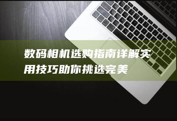 数码相机选购指南-详解实用技巧-助你挑选完美相机 (数码相机选购小常识有哪些)