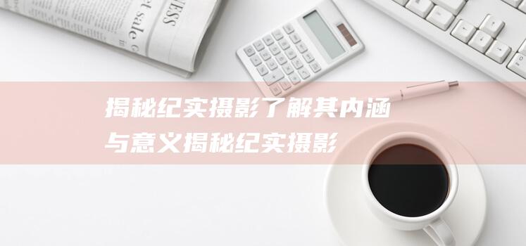 揭秘纪实摄影-了解其内涵与意义 (揭秘纪实摄影作品)