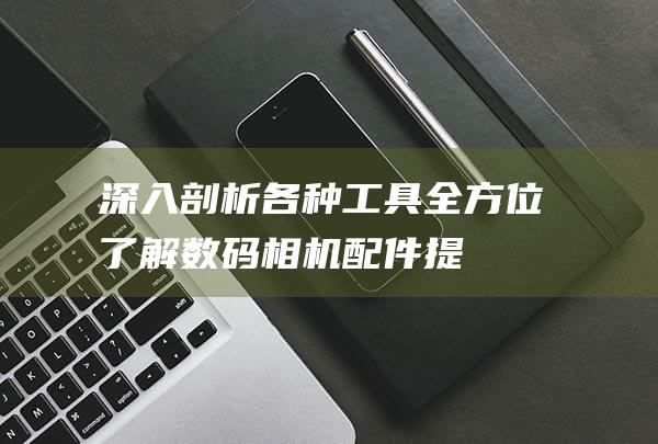 深入剖析各种工具-全方位了解数码相机配件-提升您的摄影体验 (进行深入剖析)