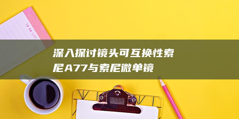 深入探讨镜头可互换性-索尼A77与索尼微单镜头兼容性指南 (深入探讨镜头分析)