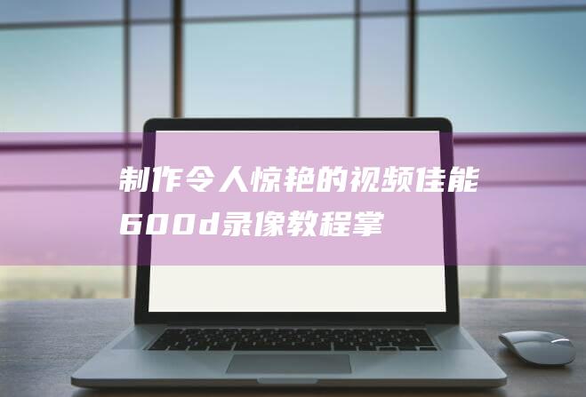 制作令人惊艳的视频-佳能600d录像教程-掌握技巧 (制作令人惊艳的视频)