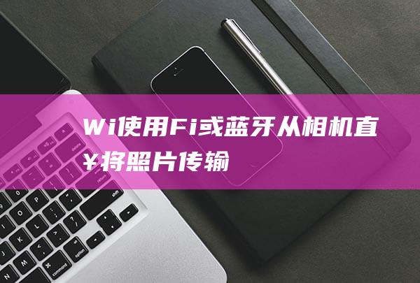 Wi-使用-Fi-或蓝牙从相机直接将照片传输到手机-智能相机 (wifi的使用)