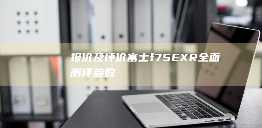 报价及评价-富士f75EXR全面测评-参数 (报价评估做表怎么做)