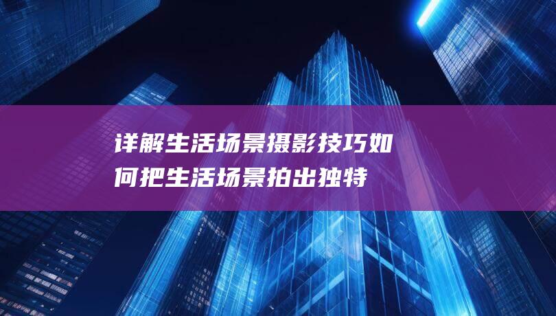 详解生活场景摄影技巧-如何把生活场景拍出独特气质 (详解生活场景怎么写)