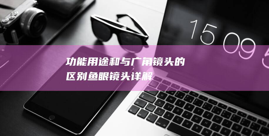 功能-用途和与广角镜头的区别-鱼眼镜头详解 (功能用途和一般用途的区别)