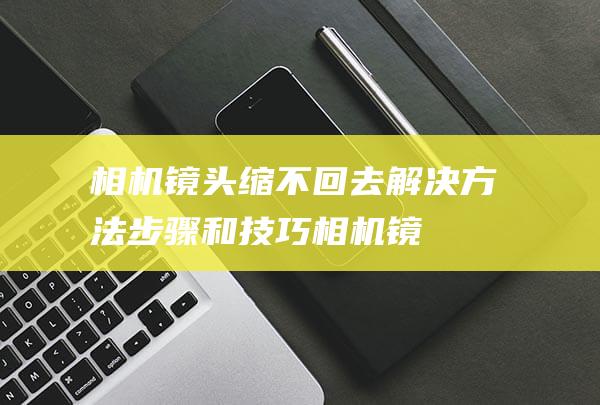 相机镜头缩不回去解决方法-步骤和技巧 (相机镜头缩不回去怎么办)