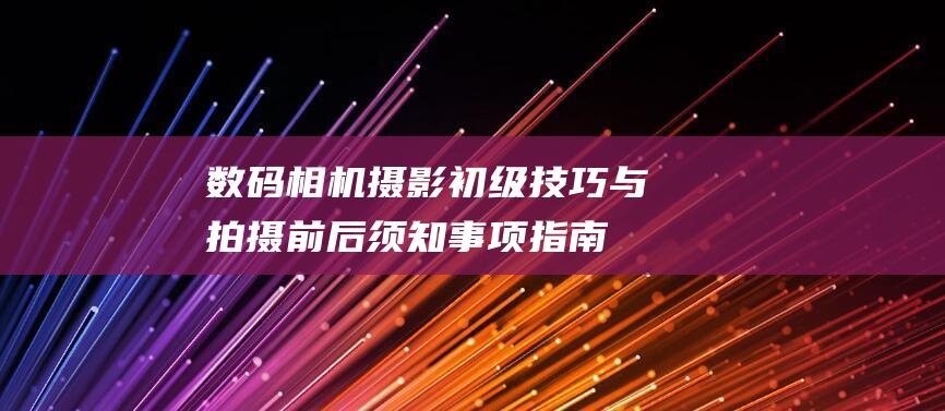 数码相机摄影初级技巧与拍摄前后须知事项指南 (数码相机摄影技巧)