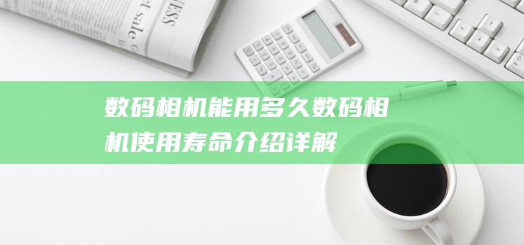 数码相机能用多久数码相机使用寿命介绍详解