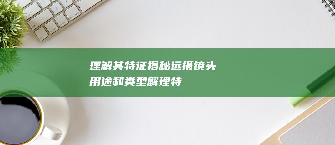 理解其特征揭秘远摄镜头用途和类型解理特