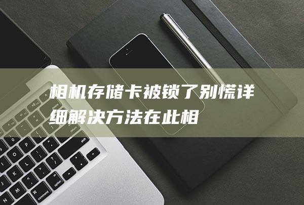 相机存储卡被锁了-别慌！详细解决方法在此 (相机存储卡被锁定)