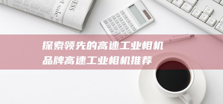 探索领先的高速工业相机品牌-高速工业相机推荐指南 (领先的领域)