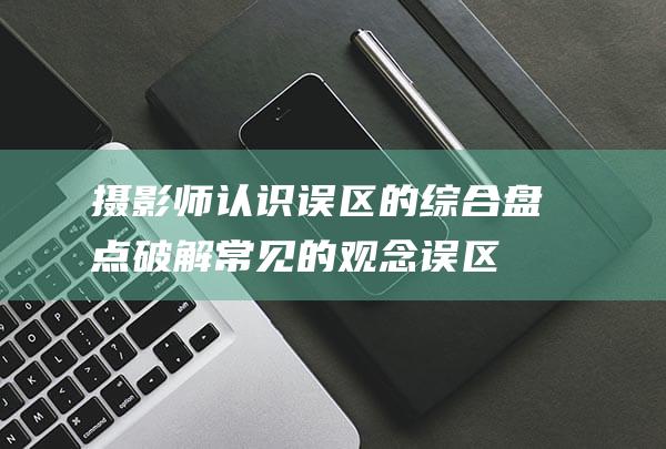 摄影师认识误区的综合盘点-破解常见的观念误区 (摄影师认识误区有哪些)