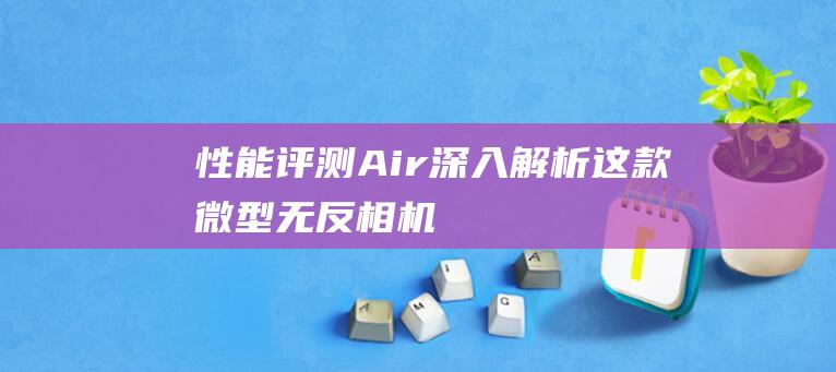 性能评测Air深入解析这款微型无反相机