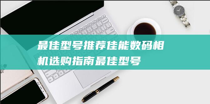 最佳型号推荐-佳能数码相机选购指南 (最佳型号推荐电脑)