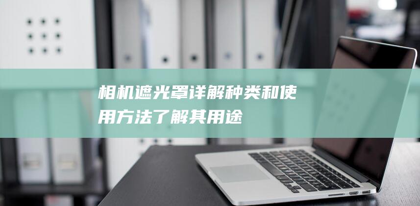 相机遮光罩详解-种类和使用方法-了解其用途 (相机遮光罩详细介绍)