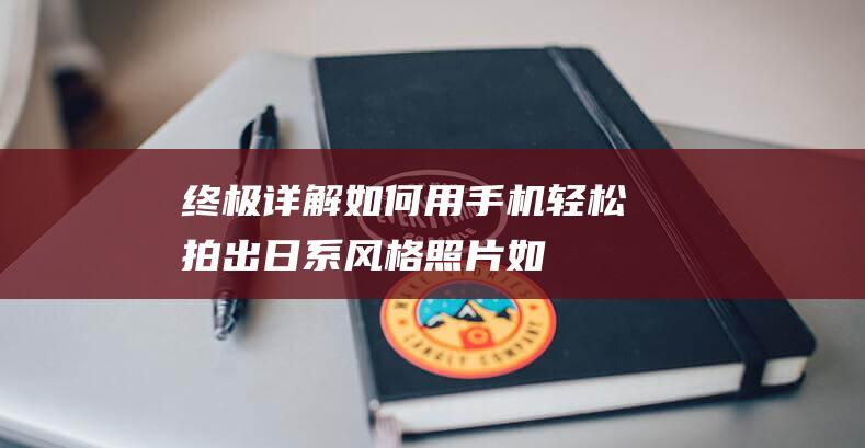 终极详解如何用手机轻松拍出日系风格照片如