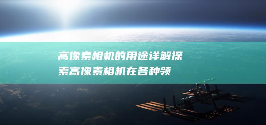 高像素相机的用途详解-探索高像素相机在各种领域的应用 (高像素相机的利弊)