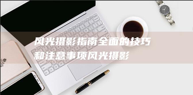 风光摄影指南-全面的技巧和注意事项 (风光摄影指南pdf)