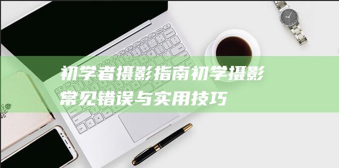 初学者摄影指南-初学摄影常见错误与实用技巧 (初学者摄影指南)