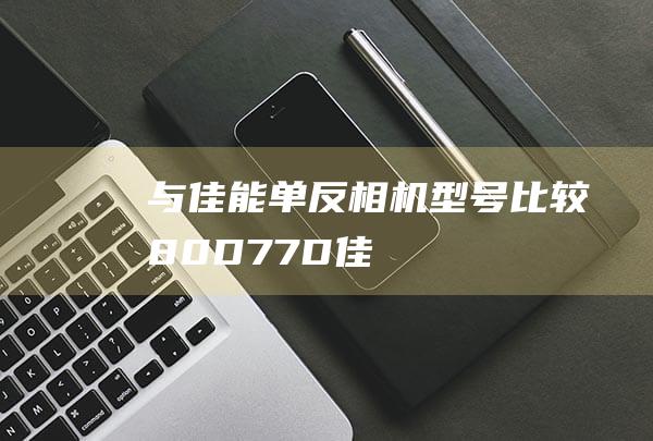 与-佳能单反相机型号比较-80D-77D-佳能 (佳能和单反)